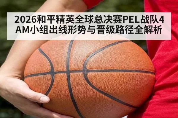 2026和平精英全球总决赛PEL战队4AM小组出线形势与晋级路径全解析