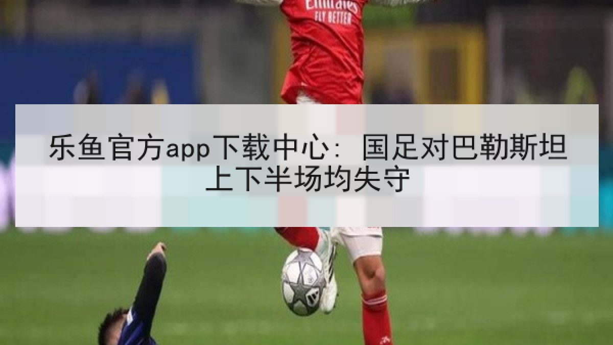 乐鱼官方app下载中心: 国足对巴勒斯坦上下半场均失守