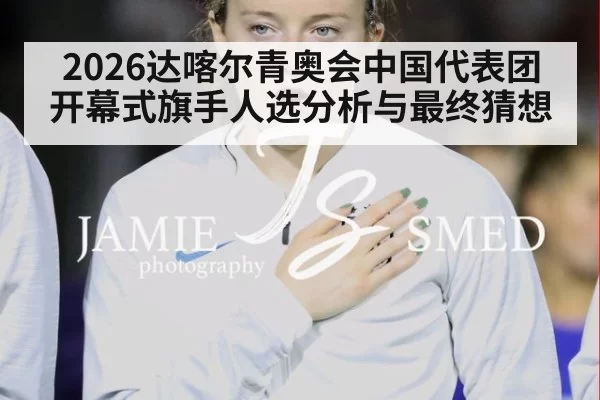 2026达喀尔青奥会中国代表团开幕式旗手人选分析与最终猜想