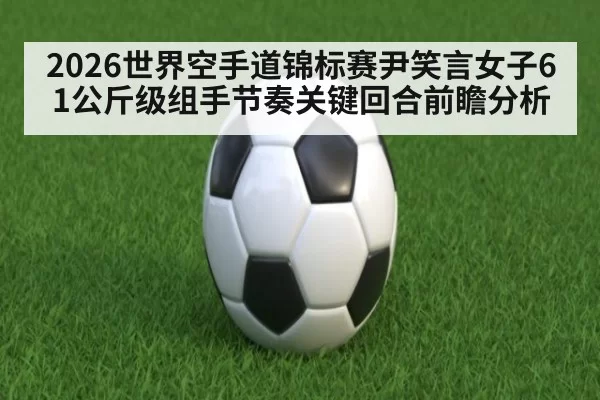 2026世界空手道锦标赛尹笑言女子61公斤级组手节奏关键回合前瞻分析
